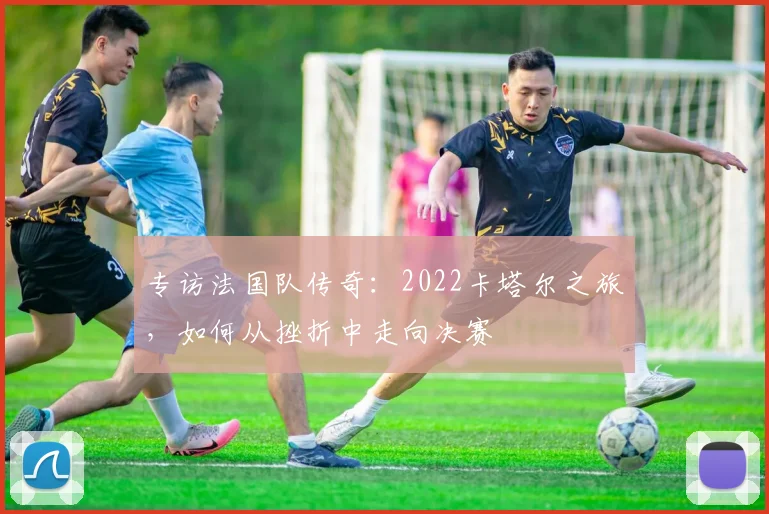 专访法国队传奇：2022卡塔尔之旅，如何从挫折中走向决赛