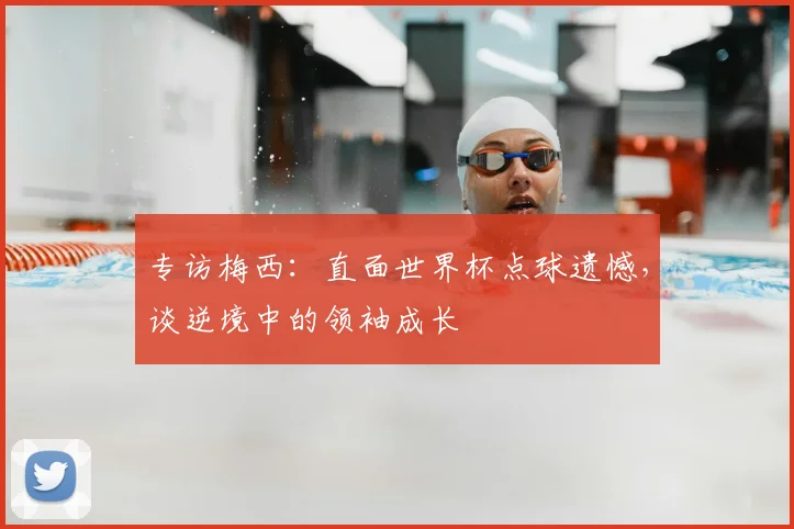 专访梅西：直面世界杯点球遗憾，谈逆境中的领袖成长