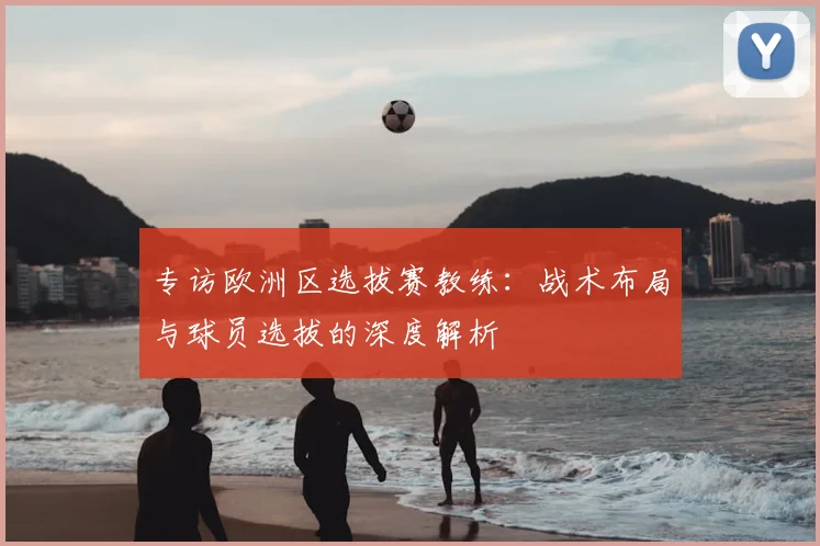 专访欧洲区选拔赛教练：战术布局与球员选拔的深度解析