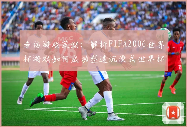 专访游戏策划：解析FIFA2006世界杯游戏如何成功塑造沉浸式世界杯体验
