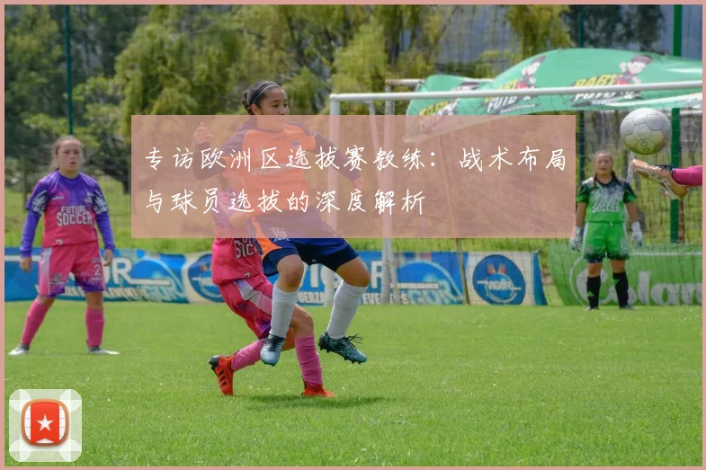 专访欧洲区选拔赛教练：战术布局与球员选拔的深度解析