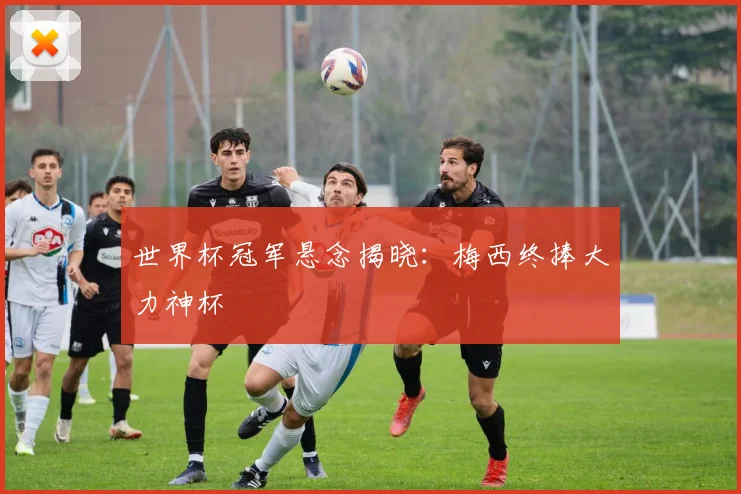 世界杯冠军悬念揭晓:梅西终捧大力神杯