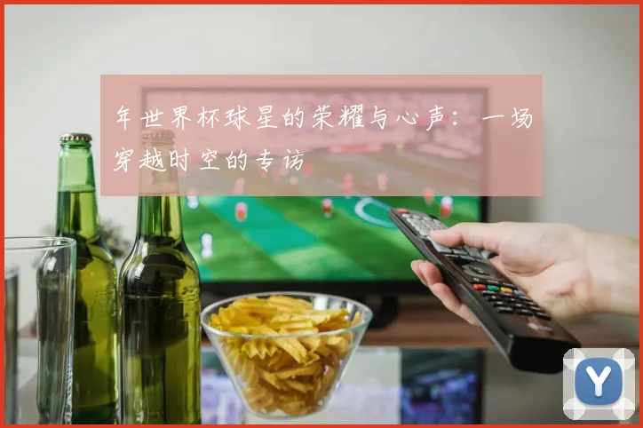 年世界杯球星的荣耀与心声：一场穿越时空的专访