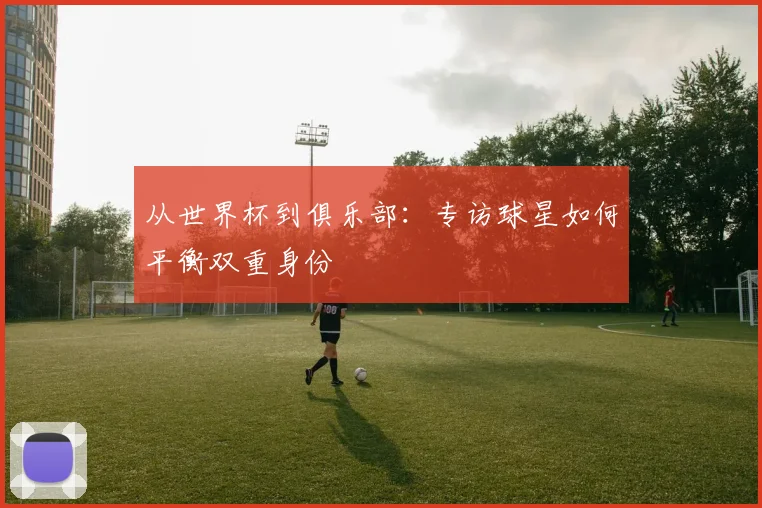 从世界杯到俱乐部:专访球星如何平衡双重身份