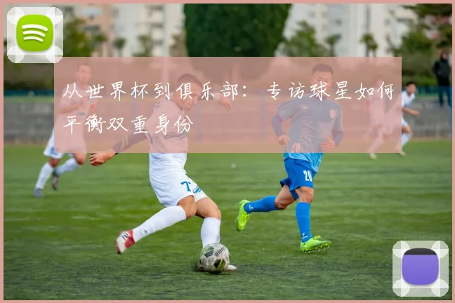 从世界杯到俱乐部:专访球星如何平衡双重身份