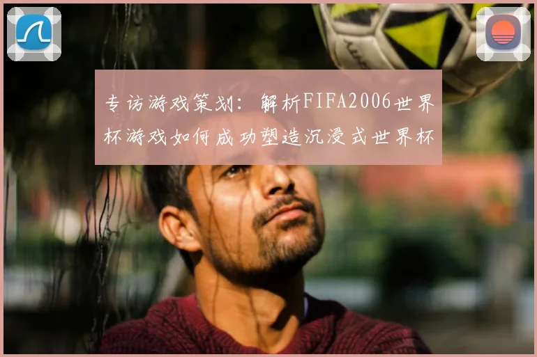 专访游戏策划：解析FIFA2006世界杯游戏如何成功塑造沉浸式世界杯体验