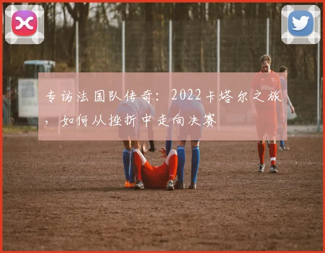 专访法国队传奇：2022卡塔尔之旅，如何从挫折中走向决赛