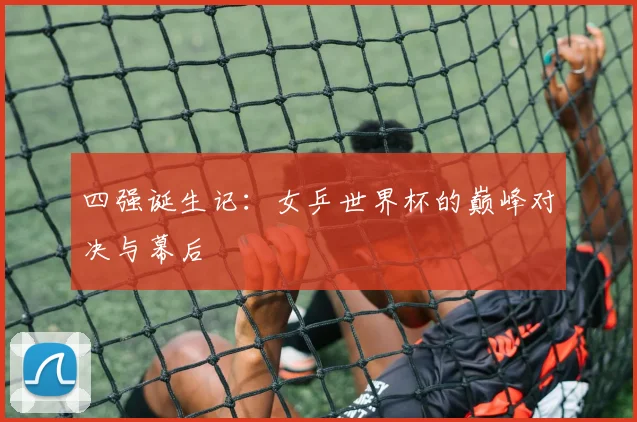 四强诞生记:女乒世界杯的巅峰对决与幕后