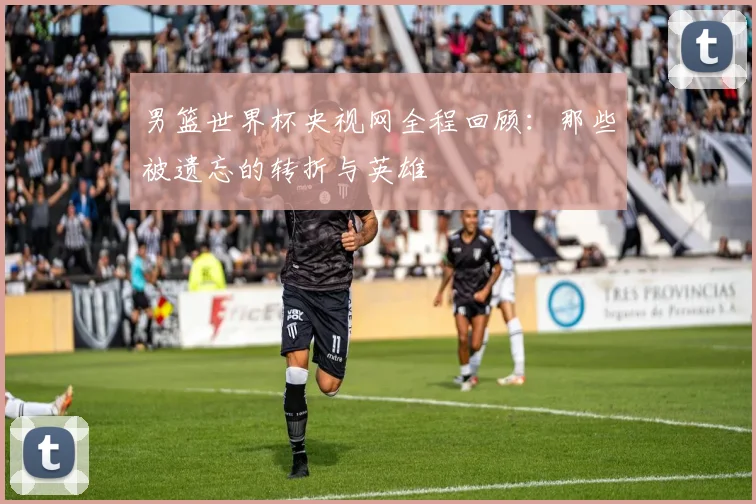 男篮世界杯央视网全程回顾：那些被遗忘的转折与英雄
